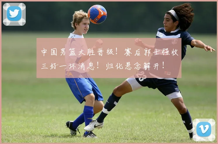 中国男篮大胜晋级!赛后郭士强收三好一坏消息!归化悬念解开!