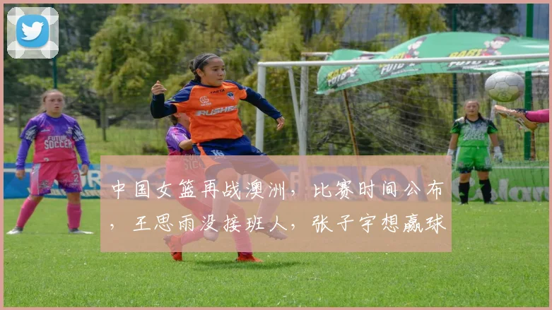 中国女篮再战澳洲,比赛时间公布,王思雨没接班人,张子宇想赢球