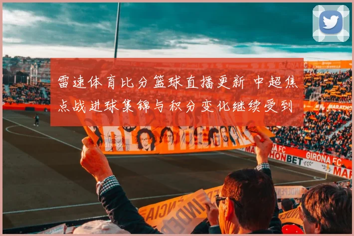 雷速体育比分篮球直播更新 中超焦点战进球集锦与积分变化继续受到关注