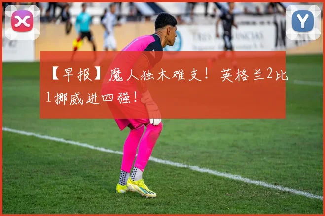 【早报】魔人独木难支!英格兰2比1挪威进四强!