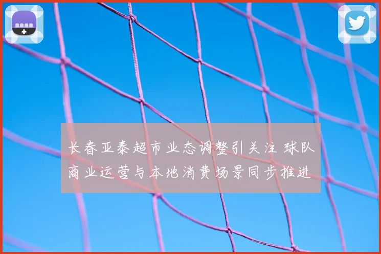 长春亚泰超市业态调整引关注 球队商业运营与本地消费场景同步推进