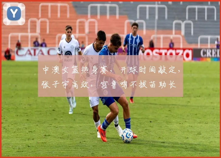 中澳女篮热身赛,开球时间敲定,张子宇高效,宫鲁鸣不拔苗助长