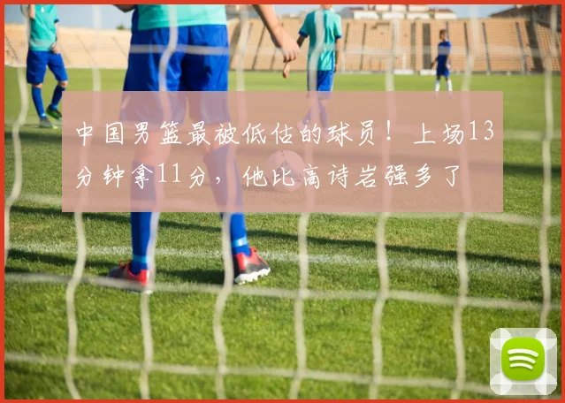 中国男篮最被低估的球员！上场13分钟拿11分，他比高诗岩强多了