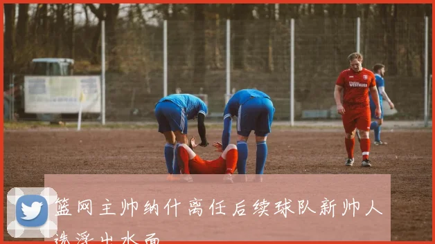 篮网主帅纳什离任后续球队新帅人选浮出水面