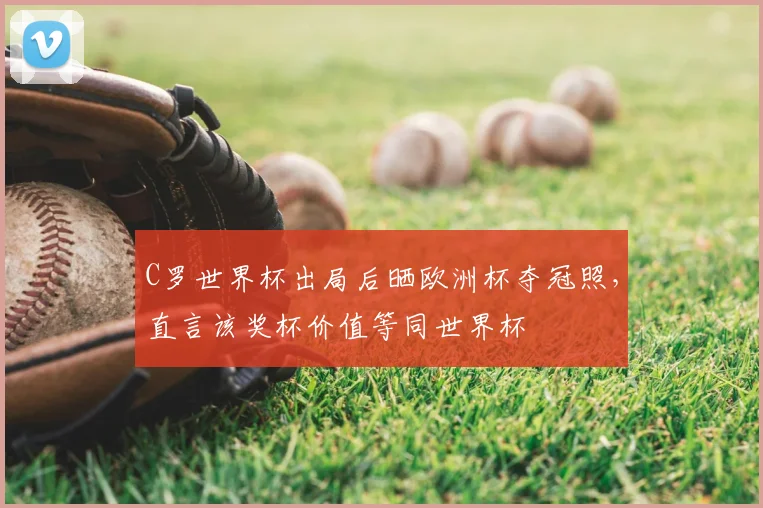 C罗世界杯出局后晒欧洲杯夺冠照，直言该奖杯价值等同世界杯