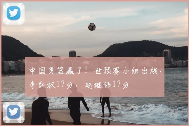 中国男篮赢了！世预赛小组出线，李弘权17分，赵继伟17分