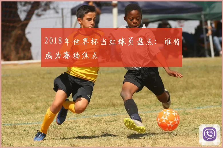 2018年世界杯当红球员盘点：谁将成为赛场焦点
