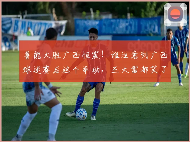 鲁能大胜广西恒宸!谁注意到广西球迷赛后这个举动,王大雷都笑了